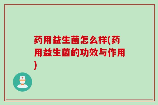 药用益生菌怎么样(药用益生菌的功效与作用) 药用益生菌怎么样(药用益生菌的功效与作用)