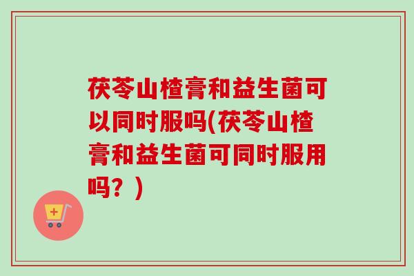 茯苓山楂膏和益生菌可以同时服吗(茯苓山楂膏和益生菌可同时服用吗？)