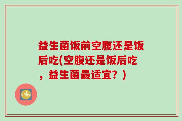益生菌饭前空腹还是饭后吃(空腹还是饭后吃,益生菌适宜?) 益生菌饭前空腹还是饭后吃(空腹还是饭后吃,益生菌适宜?)