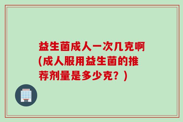 益生菌成人一次几克啊(成人服用益生菌的推荐剂量是多少克?) 益生菌成人一次几克啊(成人服用益生菌的推荐剂量是多少克?)