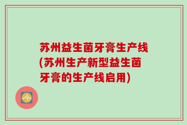 苏州益生菌牙膏生产线(苏州生产新型益生菌牙膏的生产线启用)