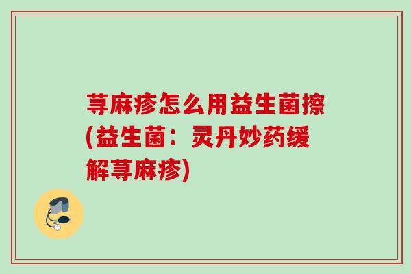 荨麻疹怎么用益生菌擦(益生菌:灵丹妙药缓解荨麻疹) 荨麻疹怎么用益生菌擦(益生菌:灵丹妙药缓解荨麻疹)