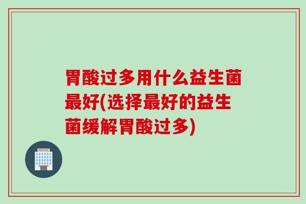 胃酸过多用什么益生菌好(选择好的益生菌缓解胃酸过多) 胃酸过多用什么益生菌好(选择好的益生菌缓解胃酸过多)