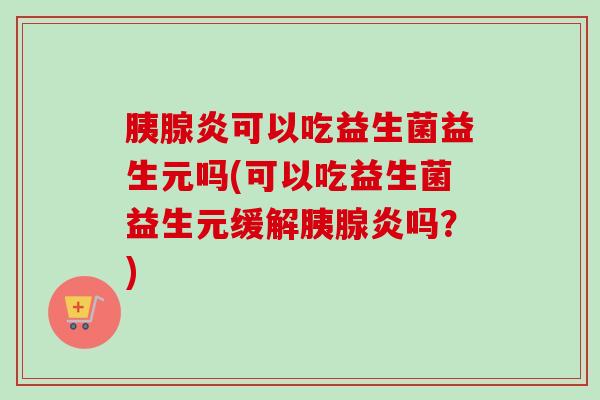 胰腺炎可以吃益生菌益生元吗(可以吃益生菌益生元缓解胰腺炎吗？)