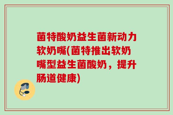 菌特酸奶益生菌新动力软奶嘴(菌特推出软奶嘴型益生菌酸奶，提升肠道健康)
