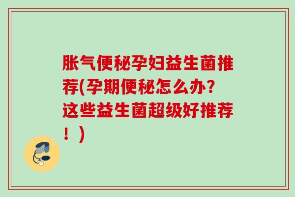 胀气便秘孕妇益生菌推荐(孕期便秘怎么办？这些益生菌超级好推荐！)