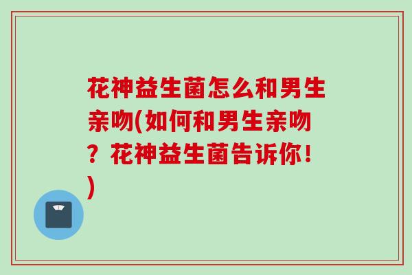 花神益生菌怎么和男生亲吻(如何和男生亲吻?花神益生菌告诉你!) 花神益生菌怎么和男生亲吻(如何和男生亲吻?花神益生菌告诉你!)