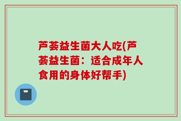 芦荟益生菌大人吃(芦荟益生菌：适合成年人食用的身体好帮手)