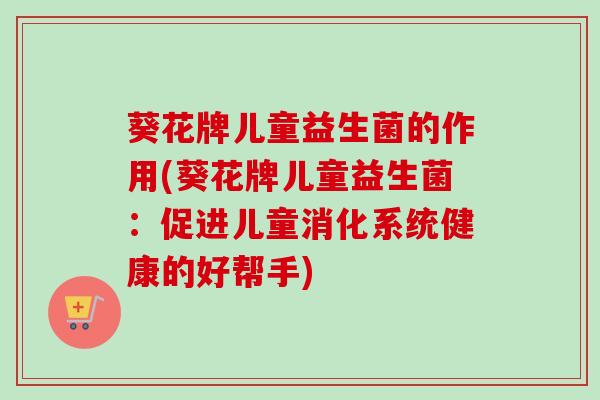 葵花牌儿童益生菌的作用(葵花牌儿童益生菌:促进儿童消化系统健康的好帮手) 葵花牌儿童益生菌的作用(葵花牌儿童益生菌:促进儿童消化系统健康的好帮手)