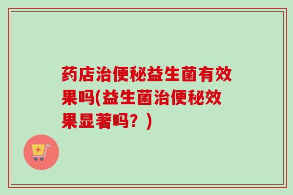 药店治便秘益生菌有效果吗(益生菌治便秘效果显著吗？)