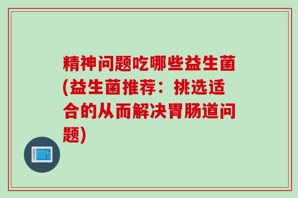 精神问题吃哪些益生菌(益生菌推荐：挑选适合的从而解决道问题)