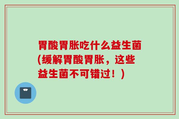 胃酸胃胀吃什么益生菌(缓解胃酸胃胀，这些益生菌不可错过！)