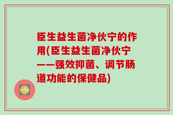 臣生益生菌净伙宁的作用(臣生益生菌净伙宁——强效抑菌、调节肠道功能的保健品) 臣生益生菌净伙宁的作用(臣生益生菌净伙宁——强效抑菌、调节肠道功能的保健品)