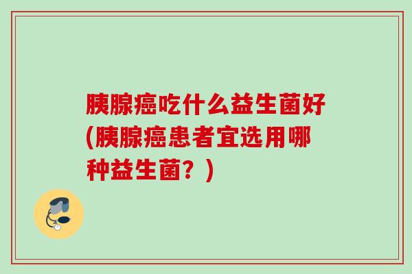 胰腺吃什么益生菌好(胰腺患者宜选用哪种益生菌？)