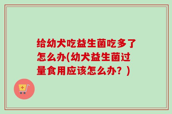 给幼犬吃益生菌吃多了怎么办(幼犬益生菌过量食用应该怎么办？)