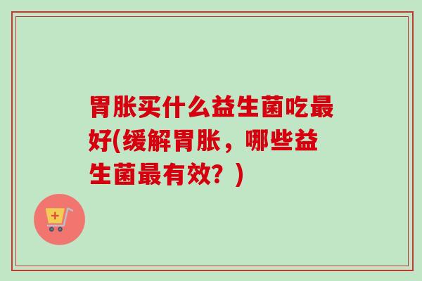 胃胀买什么益生菌吃好(缓解胃胀,哪些益生菌有效?) 胃胀买什么益生菌吃好(缓解胃胀,哪些益生菌有效?)
