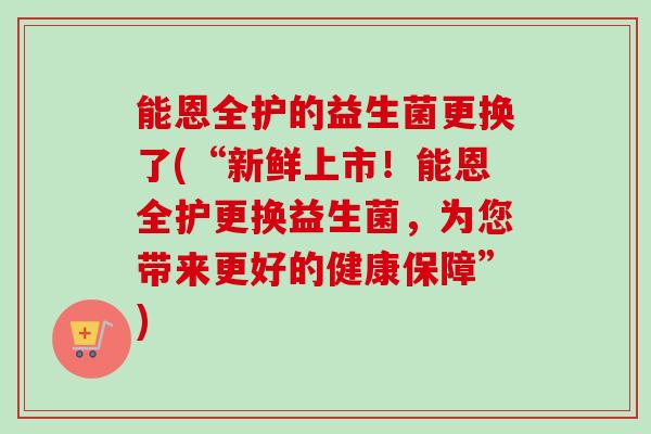 能恩全护的益生菌更换了(“新鲜上市!能恩全护更换益生菌,为您带来更好的健康保障”) 能恩全护的益生菌更换了(“新鲜上市!能恩全护更换益生菌,为您带来更好的健康保障”)
