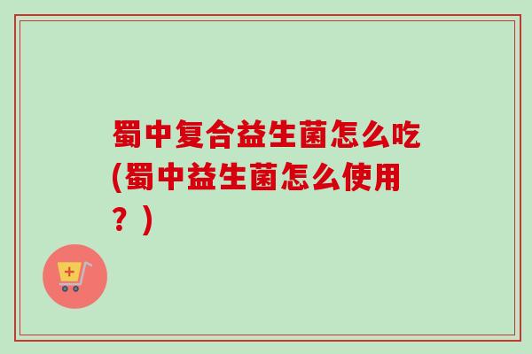 蜀中复合益生菌怎么吃(蜀中益生菌怎么使用?) 蜀中复合益生菌怎么吃(蜀中益生菌怎么使用?)