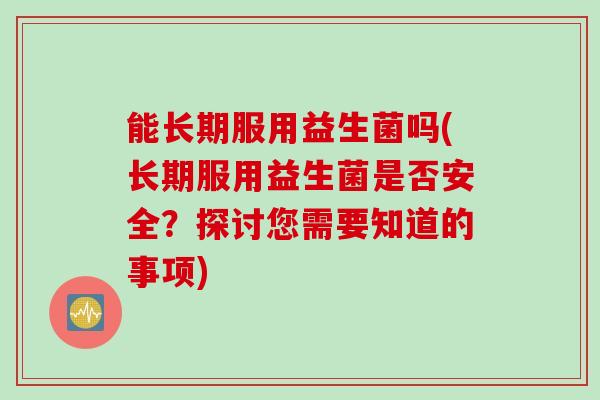 能长期服用益生菌吗(长期服用益生菌是否安全？探讨您需要知道的事项)