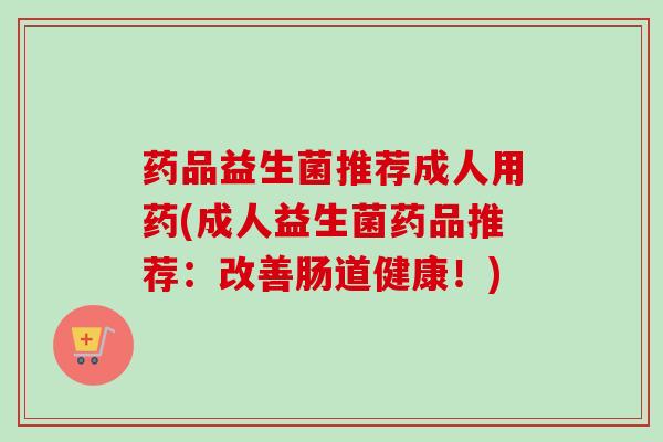 药品益生菌推荐成人用药(成人益生菌药品推荐：改善肠道健康！)