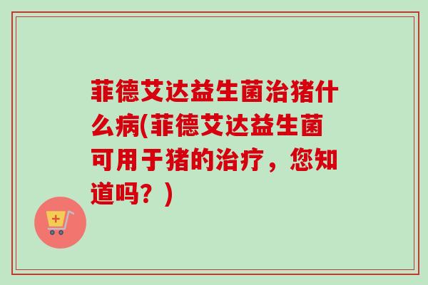 菲德艾达益生菌猪什么(菲德艾达益生菌可用于猪的,您知道吗?) 菲德艾达益生菌猪什么(菲德艾达益生菌可用于猪的,您知道吗?)