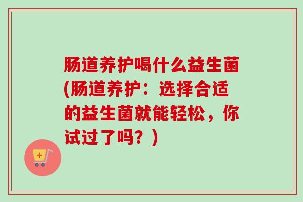 肠道养护喝什么益生菌(肠道养护:选择合适的益生菌就能轻松,你试过了吗?) 肠道养护喝什么益生菌(肠道养护:选择合适的益生菌就能轻松,你试过了吗?)
