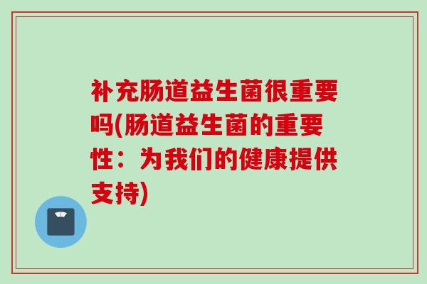 补充肠道益生菌很重要吗(肠道益生菌的重要性：为我们的健康提供支持)