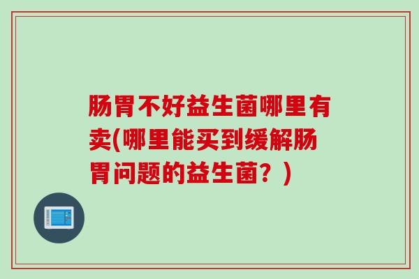 肠胃不好益生菌哪里有卖(哪里能买到缓解肠胃问题的益生菌?) 肠胃不好益生菌哪里有卖(哪里能买到缓解肠胃问题的益生菌?)