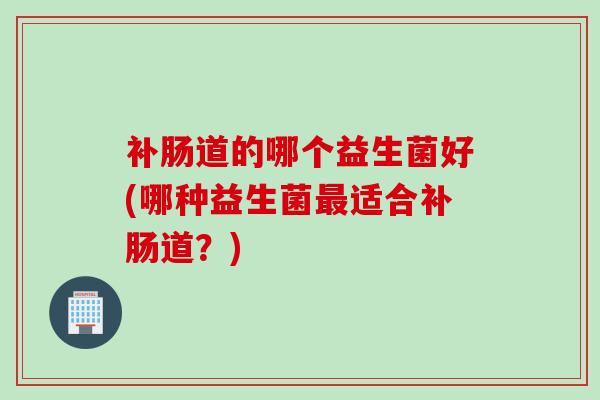 补肠道的哪个益生菌好(哪种益生菌适合补肠道？)