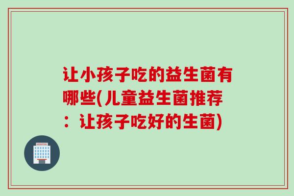让小孩子吃的益生菌有哪些(儿童益生菌推荐：让孩子吃好的生菌)