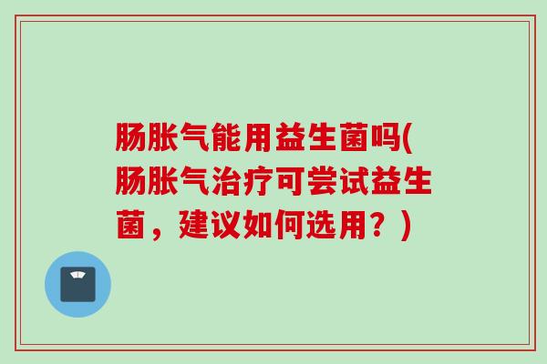 肠能用益生菌吗(肠可尝试益生菌，建议如何选用？)