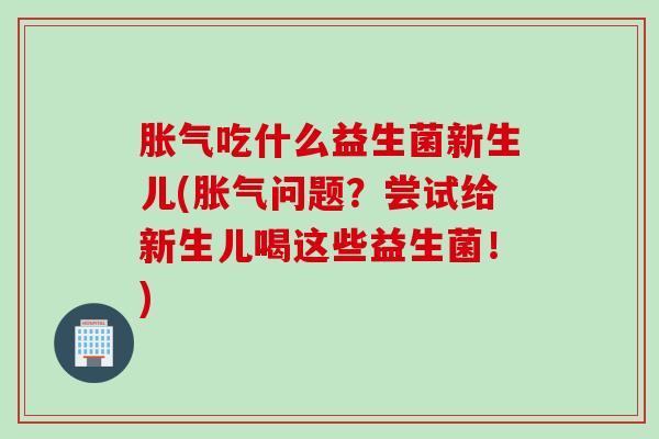 吃什么益生菌新生儿(问题？尝试给新生儿喝这些益生菌！)