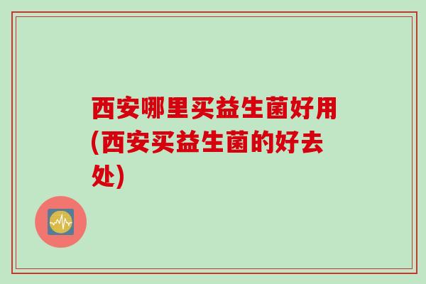 西安哪里买益生菌好用(西安买益生菌的好去处) 西安哪里买益生菌好用(西安买益生菌的好去处)