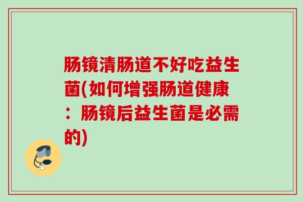 肠镜清肠道不好吃益生菌(如何增强肠道健康:肠镜后益生菌是必需的) 肠镜清肠道不好吃益生菌(如何增强肠道健康:肠镜后益生菌是必需的)