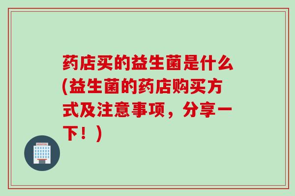 药店买的益生菌是什么(益生菌的药店购买方式及注意事项，分享一下！)