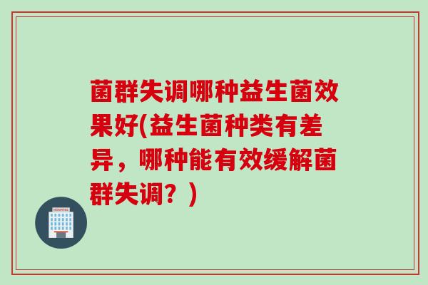 菌群失调哪种益生菌效果好(益生菌种类有差异，哪种能有效缓解菌群失调？)