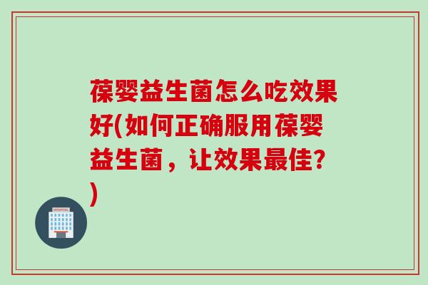 葆婴益生菌怎么吃效果好(如何正确服用葆婴益生菌，让效果佳？)