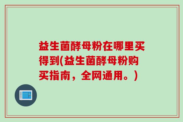 益生菌酵母粉在哪里买得到(益生菌酵母粉购买指南,全网通用。) 益生菌酵母粉在哪里买得到(益生菌酵母粉购买指南,全网通用。)