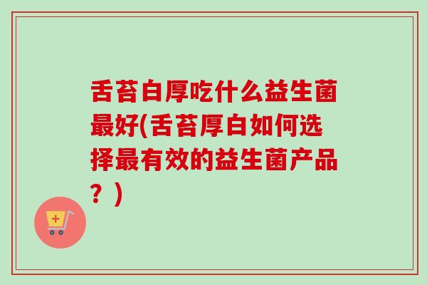 舌苔白厚吃什么益生菌好(舌苔厚白如何选择有效的益生菌产品？)