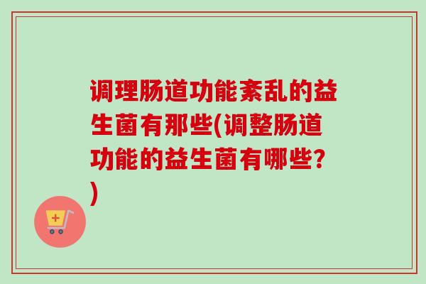 调理肠道功能紊乱的益生菌有那些(调整肠道功能的益生菌有哪些？)