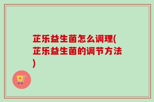 芷乐益生菌怎么调理(芷乐益生菌的调节方法)