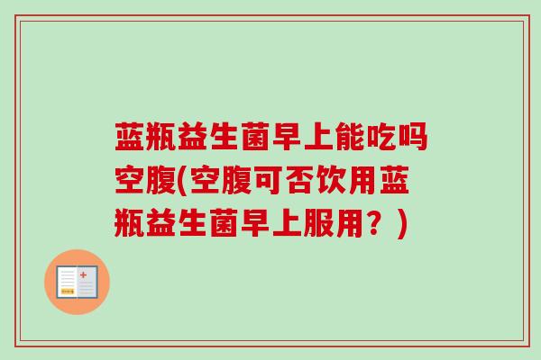 蓝瓶益生菌早上能吃吗空腹(空腹可否饮用蓝瓶益生菌早上服用？)