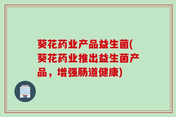 葵花药业产品益生菌(葵花药业推出益生菌产品，增强肠道健康)