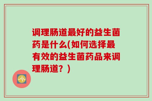 调理肠道好的益生菌药是什么(如何选择有效的益生菌药品来调理肠道?) 调理肠道好的益生菌药是什么(如何选择有效的益生菌药品来调理肠道?)