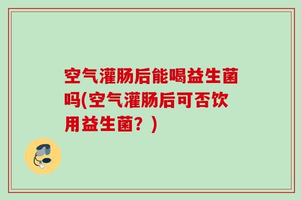 空气灌肠后能喝益生菌吗(空气灌肠后可否饮用益生菌?) 空气灌肠后能喝益生菌吗(空气灌肠后可否饮用益生菌?)