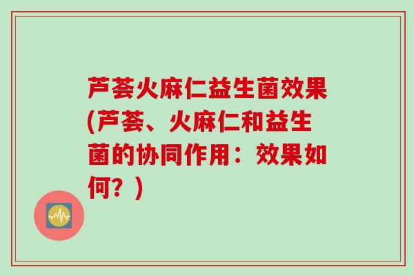芦荟火麻仁益生菌效果(芦荟、火麻仁和益生菌的协同作用:效果如何?) 芦荟火麻仁益生菌效果(芦荟、火麻仁和益生菌的协同作用:效果如何?)