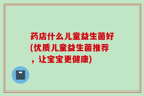 药店什么儿童益生菌好(优质儿童益生菌推荐，让宝宝更健康)