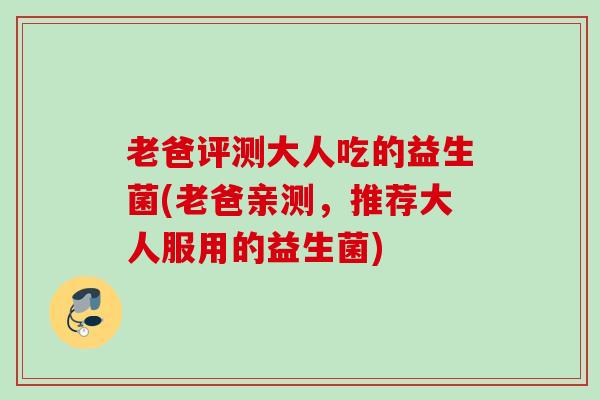 老爸评测大人吃的益生菌(老爸亲测,推荐大人服用的益生菌) 老爸评测大人吃的益生菌(老爸亲测,推荐大人服用的益生菌)