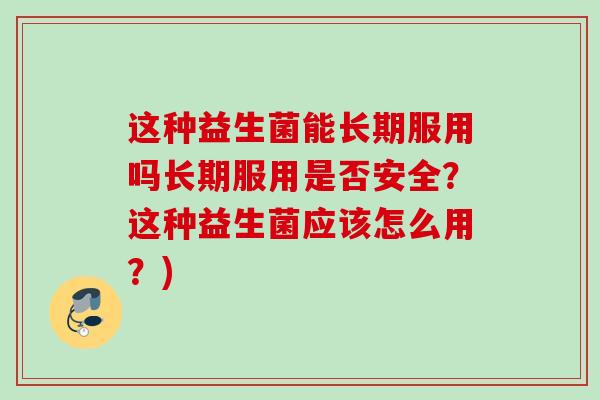 这种益生菌能长期服用吗长期服用是否安全？这种益生菌应该怎么用？)