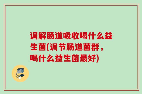 调解肠道吸收喝什么益生菌(调节肠道菌群，喝什么益生菌好)
